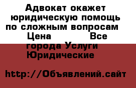 Адвокат окажет юридическую помощь по сложным вопросам  › Цена ­ 1 200 - Все города Услуги » Юридические   